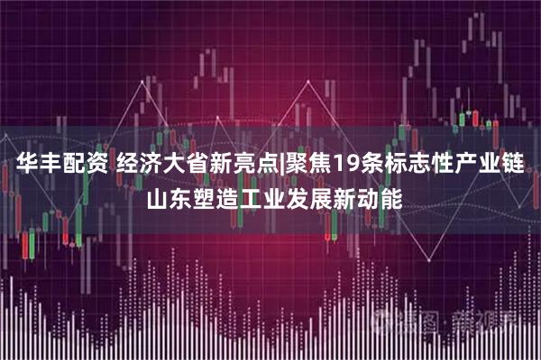 华丰配资 经济大省新亮点|聚焦19条标志性产业链 山东塑造工业发展新动能
