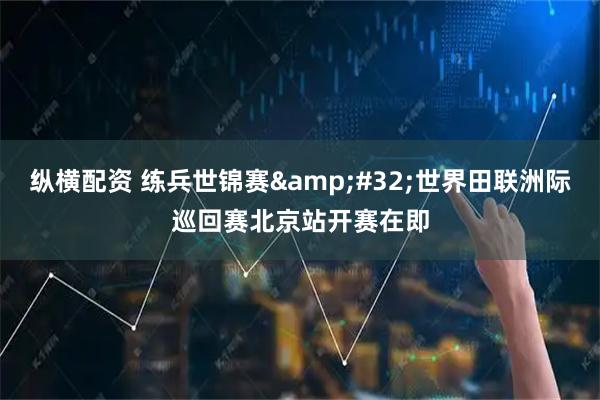 纵横配资 练兵世锦赛 世界田联洲际巡回赛北京站开赛在即