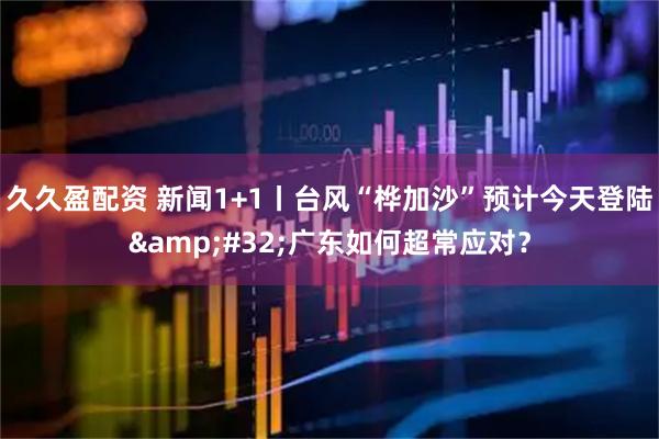 久久盈配资 新闻1+1丨台风“桦加沙”预计今天登陆 广东如何超常应对？