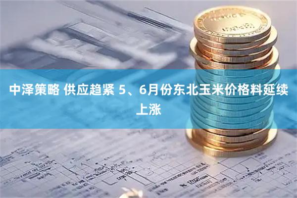 中泽策略 供应趋紧 5、6月份东北玉米价格料延续上涨