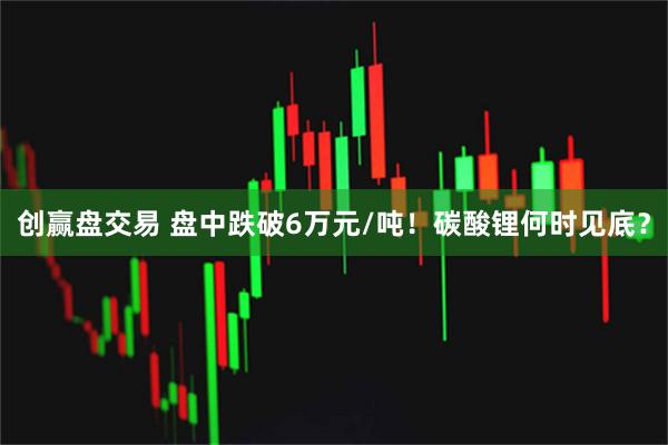 创赢盘交易 盘中跌破6万元/吨！碳酸锂何时见底？