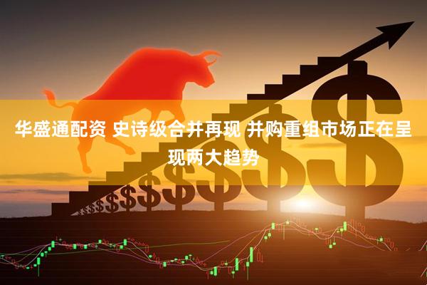 华盛通配资 史诗级合并再现 并购重组市场正在呈现两大趋势