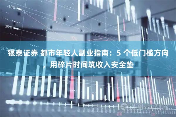 银泰证券 都市年轻人副业指南：5 个低门槛方向，用碎片时间筑收入安全垫