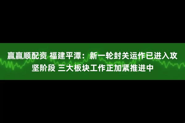 赢赢顺配资 福建平潭：新一轮封关运作已进入攻坚阶段 三大板块工作正加紧推进中