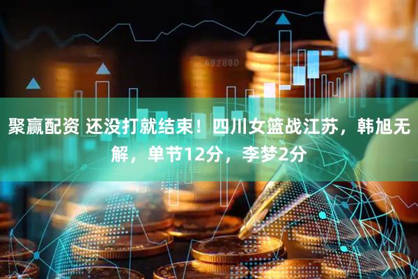 聚赢配资 还没打就结束！四川女篮战江苏，韩旭无解，单节12分，李梦2分