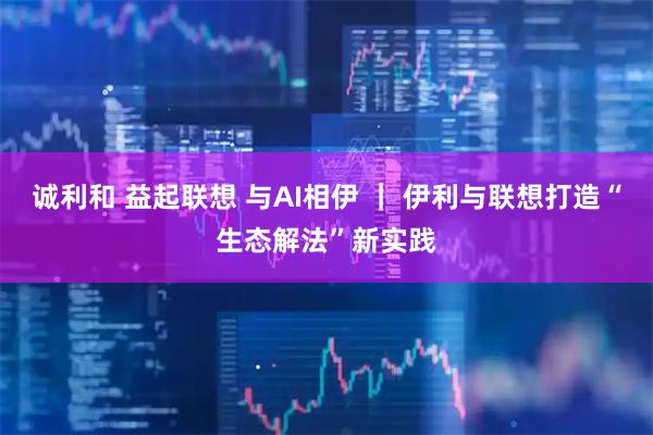 诚利和 益起联想 与AI相伊 ｜ 伊利与联想打造“生态解法”新实践