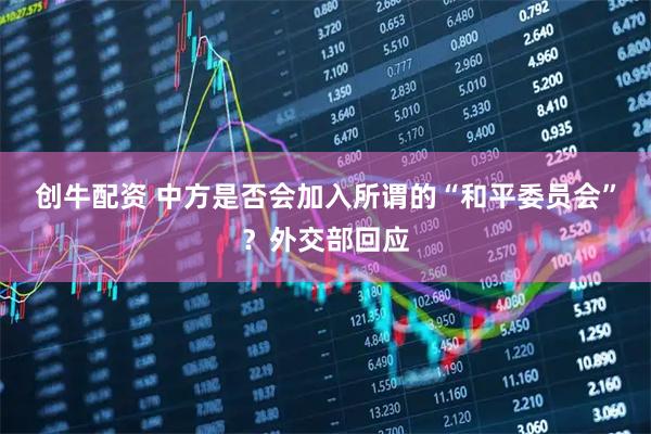 创牛配资 中方是否会加入所谓的“和平委员会”？外交部回应