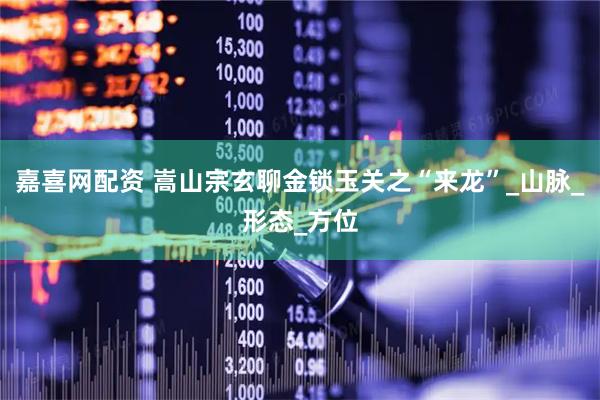 嘉喜网配资 嵩山宗玄聊金锁玉关之“来龙”_山脉_形态_方位