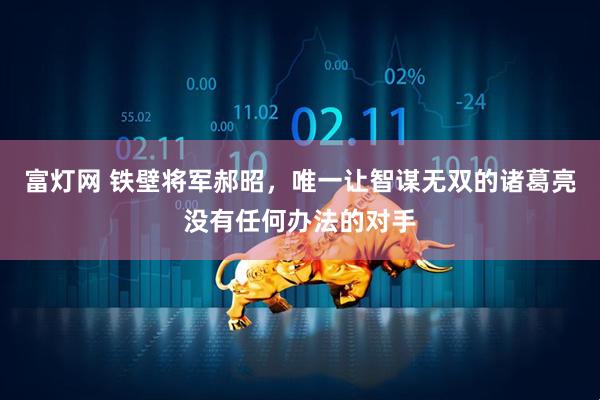 富灯网 铁壁将军郝昭，唯一让智谋无双的诸葛亮没有任何办法的对手