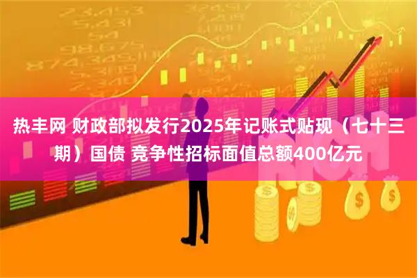 热丰网 财政部拟发行2025年记账式贴现（七十三期）国债 竞争性招标面值总额400亿元