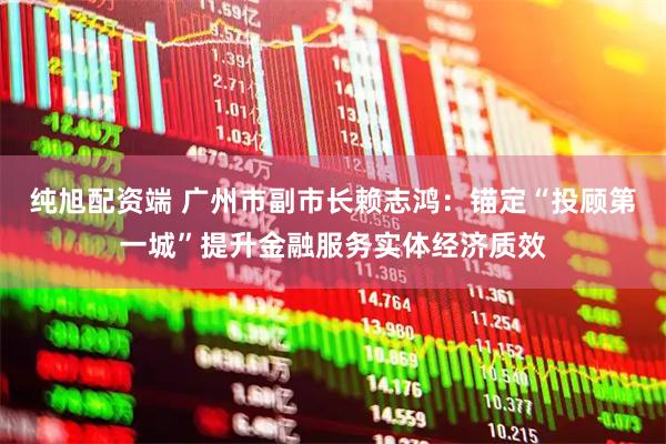 纯旭配资端 广州市副市长赖志鸿：锚定“投顾第一城”提升金融服务实体经济质效